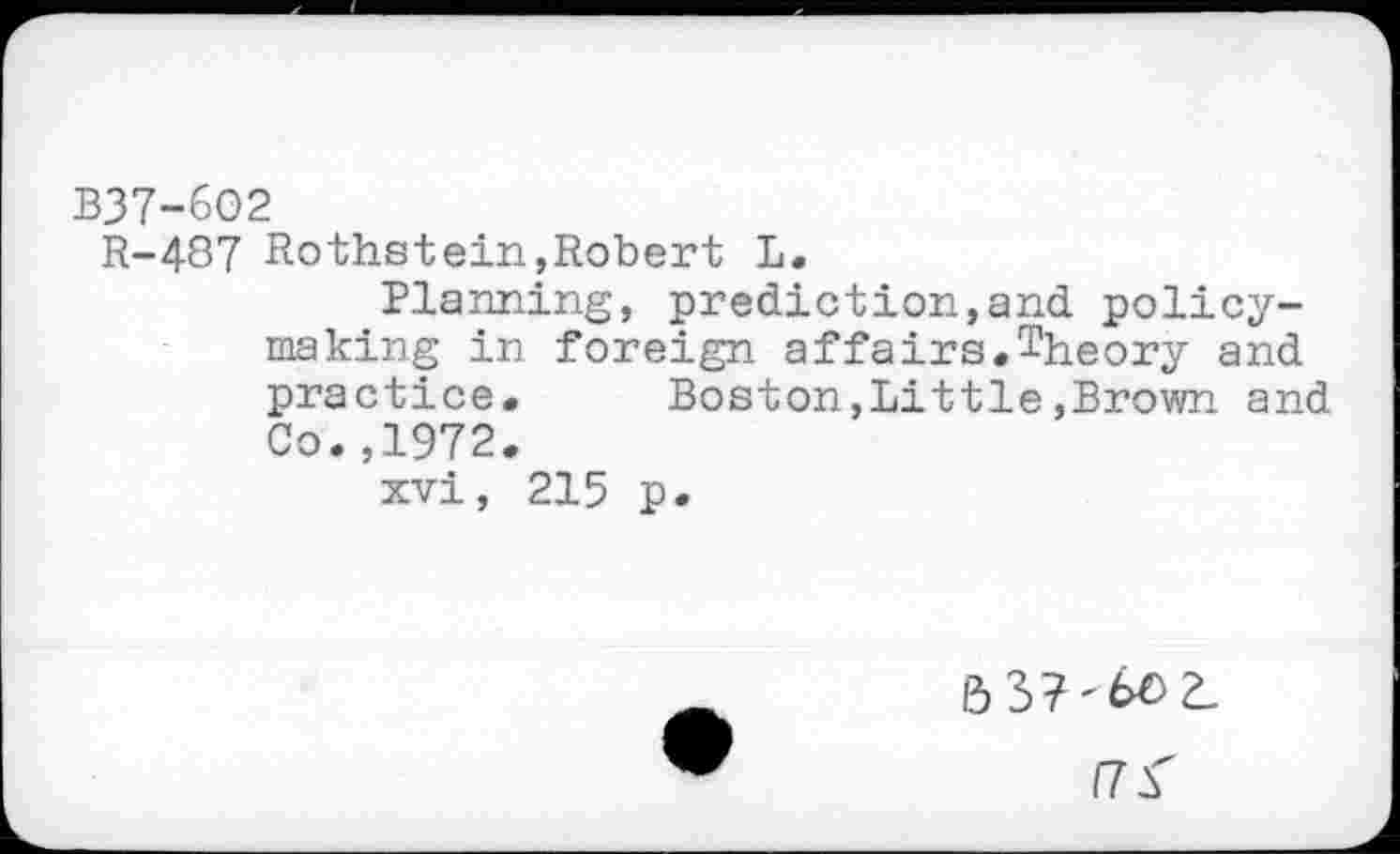 ﻿
B37-6O2
R-487 Rothstein,Robert L.
Planning, prediction,and policy-making in foreign affairs.Theory and practice. Boston,Little,Brown and Co.,1972.
xvi, 215 p.
/7^